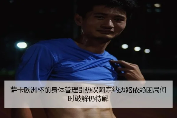 萨卡欧洲杯前身体管理引热议阿森纳边路依赖困局何时破解仍待解