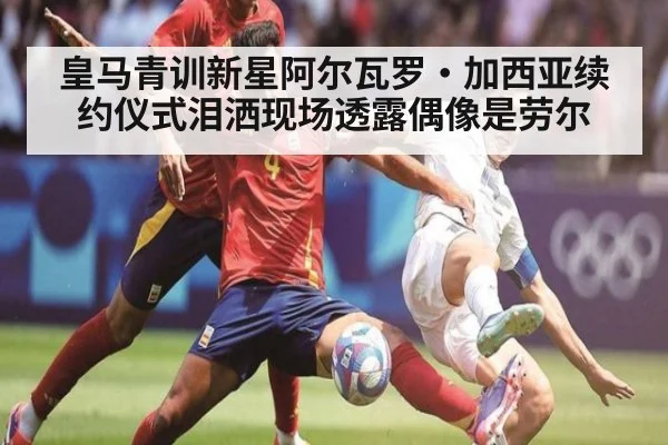皇马青训新星阿尔瓦罗·加西亚续约仪式泪洒现场透露偶像是劳尔