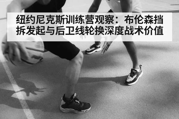 纽约尼克斯训练营观察:布伦森挡拆发起与后卫线轮换深度战术价值