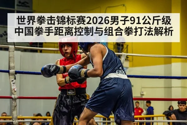 世界拳击锦标赛2026男子91公斤级中国拳手距离控制与组合拳打法解析