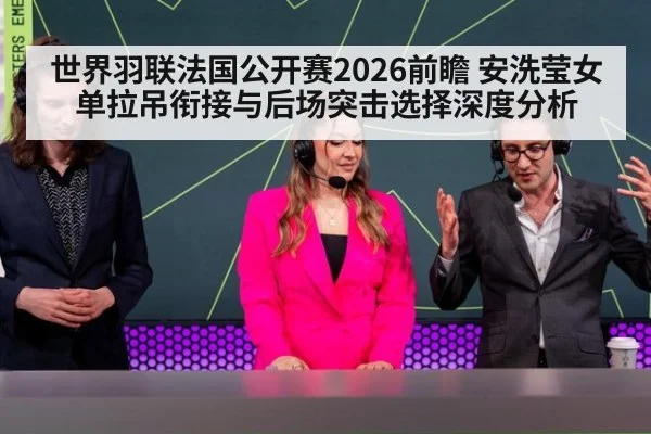 世界羽联法国公开赛2026前瞻 安洗莹女单拉吊衔接与后场突击选择深度分析