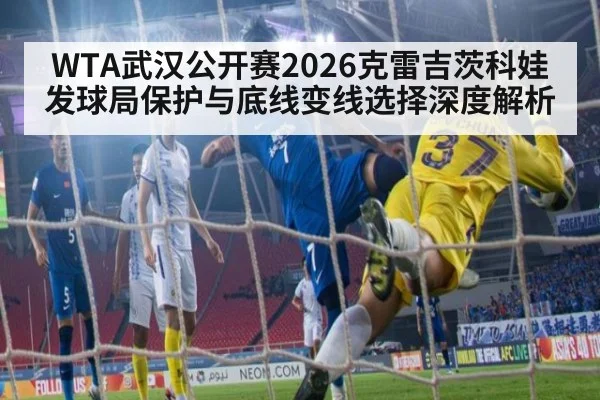 WTA武汉公开赛2026克雷吉茨科娃发球局保护与底线变线选择深度解析
