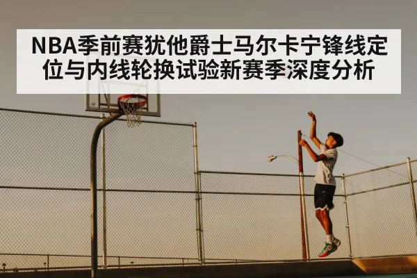 NBA季前赛犹他爵士马尔卡宁锋线定位与内线轮换试验新赛季深度分析