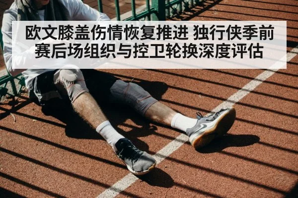 欧文膝盖伤情恢复推进 独行侠季前赛后场组织与控卫轮换深度评估